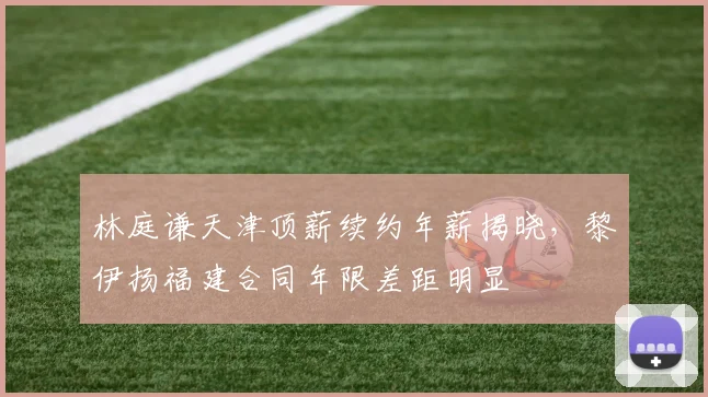 林庭谦天津顶薪续约年薪揭晓，黎伊扬福建合同年限差距明显