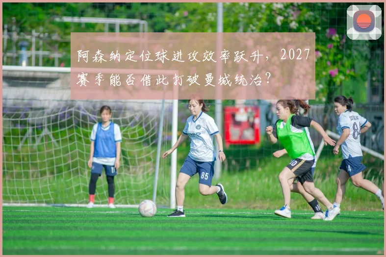 阿森纳定位球进攻效率跃升，2027赛季能否借此打破曼城统治？